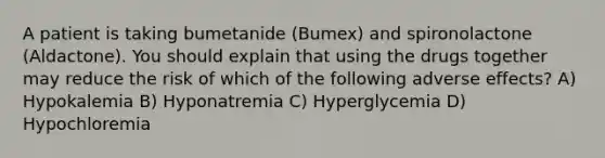 A patient is taking bumetanide (Bumex) and spironolactone (Aldactone). You should explain that using the drugs together may reduce the risk of which of the following adverse effects? A) Hypokalemia B) Hyponatremia C) Hyperglycemia D) Hypochloremia