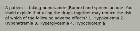 A patient is taking bumetanide (Bumex) and spironolactone. You shold explain that using the drugs together may reduce the risk of which of the following adverse effects? 1. Hypokalemia 2. Hyponatremia 3. Hyperglycemia 4. Hypochloremia