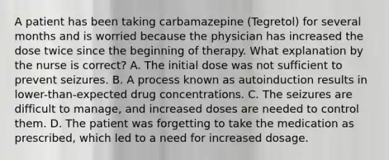 A patient has been taking carbamazepine (Tegretol) for several months and is worried because the physician has increased the dose twice since the beginning of therapy. What explanation by the nurse is correct? A. The initial dose was not sufficient to prevent seizures. B. A process known as autoinduction results in lower-than-expected drug concentrations. C. The seizures are difficult to manage, and increased doses are needed to control them. D. The patient was forgetting to take the medication as prescribed, which led to a need for increased dosage.