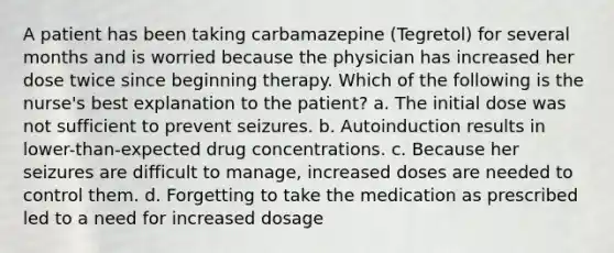 A patient has been taking carbamazepine (Tegretol) for several months and is worried because the physician has increased her dose twice since beginning therapy. Which of the following is the nurse's best explanation to the patient? a. The initial dose was not sufficient to prevent seizures. b. Autoinduction results in lower-than-expected drug concentrations. c. Because her seizures are difficult to manage, increased doses are needed to control them. d. Forgetting to take the medication as prescribed led to a need for increased dosage