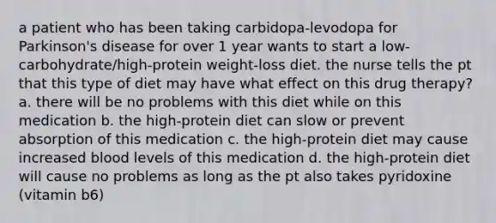 a patient who has been taking carbidopa-levodopa for Parkinson's disease for over 1 year wants to start a low-carbohydrate/high-protein weight-loss diet. the nurse tells the pt that this type of diet may have what effect on this drug therapy? a. there will be no problems with this diet while on this medication b. the high-protein diet can slow or prevent absorption of this medication c. the high-protein diet may cause increased blood levels of this medication d. the high-protein diet will cause no problems as long as the pt also takes pyridoxine (vitamin b6)