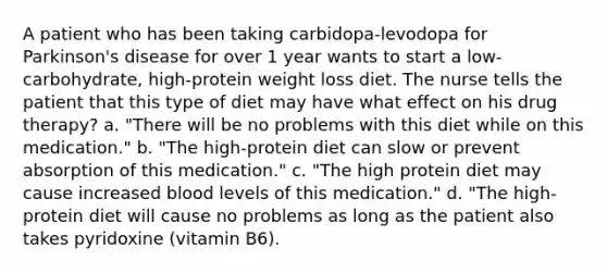 A patient who has been taking carbidopa-levodopa for Parkinson's disease for over 1 year wants to start a low-carbohydrate, high-protein weight loss diet. The nurse tells the patient that this type of diet may have what effect on his drug therapy? a. "There will be no problems with this diet while on this medication." b. "The high-protein diet can slow or prevent absorption of this medication." c. "The high protein diet may cause increased blood levels of this medication." d. "The high-protein diet will cause no problems as long as the patient also takes pyridoxine (vitamin B6).