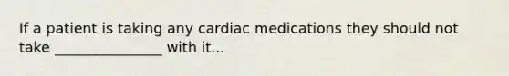 If a patient is taking any cardiac medications they should not take _______________ with it...