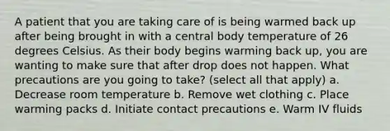 A patient that you are taking care of is being warmed back up after being brought in with a central body temperature of 26 degrees Celsius. As their body begins warming back up, you are wanting to make sure that after drop does not happen. What precautions are you going to take? (select all that apply) a. Decrease room temperature b. Remove wet clothing c. Place warming packs d. Initiate contact precautions e. Warm IV fluids