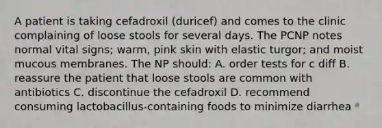 A patient is taking cefadroxil (duricef) and comes to the clinic complaining of loose stools for several days. The PCNP notes normal vital signs; warm, pink skin with elastic turgor; and moist mucous membranes. The NP should: A. order tests for c diff B. reassure the patient that loose stools are common with antibiotics C. discontinue the cefadroxil D. recommend consuming lactobacillus-containing foods to minimize diarrhea