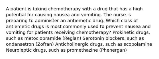 A patient is taking chemotherapy with a drug that has a high potential for causing nausea and vomiting. The nurse is preparing to administer an antiemetic drug. Which class of antiemetic drugs is most commonly used to prevent nausea and vomiting for patients receiving chemotherapy? Prokinetic drugs, such as metoclopramide (Reglan) Serotonin blockers, such as ondansetron (Zofran) Anticholinergic drugs, such as scopolamine Neuroleptic drugs, such as promethazine (Phenergan)