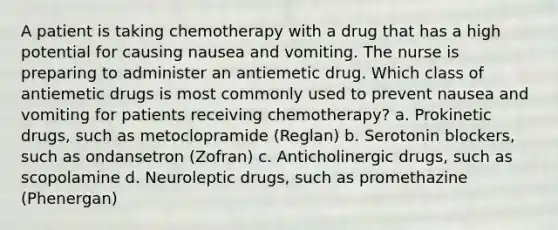 A patient is taking chemotherapy with a drug that has a high potential for causing nausea and vomiting. The nurse is preparing to administer an antiemetic drug. Which class of antiemetic drugs is most commonly used to prevent nausea and vomiting for patients receiving chemotherapy? a. Prokinetic drugs, such as metoclopramide (Reglan) b. Serotonin blockers, such as ondansetron (Zofran) c. Anticholinergic drugs, such as scopolamine d. Neuroleptic drugs, such as promethazine (Phenergan)