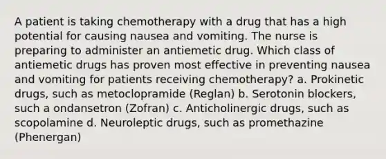 A patient is taking chemotherapy with a drug that has a high potential for causing nausea and vomiting. The nurse is preparing to administer an antiemetic drug. Which class of antiemetic drugs has proven most effective in preventing nausea and vomiting for patients receiving chemotherapy? a. Prokinetic drugs, such as metoclopramide (Reglan) b. Serotonin blockers, such a ondansetron (Zofran) c. Anticholinergic drugs, such as scopolamine d. Neuroleptic drugs, such as promethazine (Phenergan)