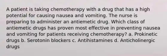 A patient is taking chemotherapy with a drug that has a high potential for causing nausea and vomiting. The nurse is preparing to administer an antiemetic drug. Which class of antiemetic drugs has proven most effective in preventing nausea and vomiting for patients receiving chemotherapy? a. Prokinetic drugs b. Serotonin blockers c. Antihistamines d. Anticholinergic drugs