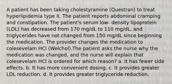 A patient has been taking cholestyramine (Questran) to treat hyperlipidemia type II. The patient reports abdominal cramping and constipation. The patient's serum low- density lipoprotein (LDL) has decreased from 170 mg/dL to 110 mg/dL, and triglycerides have not changed from 150 mg/dL since beginning the medication. The provider changes the medication to colesevelam HCl (Welchol).The patient asks the nurse why the medication was changed, and the nurse will explain that colesevelam HCl is ordered for which reason? a. It has fewer side effects. b. It has more convenient dosing. c. It provides greater LDL reduction. d. It provides greater triglyceride reduction.