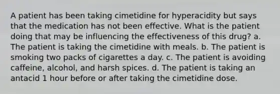 A patient has been taking cimetidine for hyperacidity but says that the medication has not been effective. What is the patient doing that may be influencing the effectiveness of this drug? a. The patient is taking the cimetidine with meals. b. The patient is smoking two packs of cigarettes a day. c. The patient is avoiding caffeine, alcohol, and harsh spices. d. The patient is taking an antacid 1 hour before or after taking the cimetidine dose.