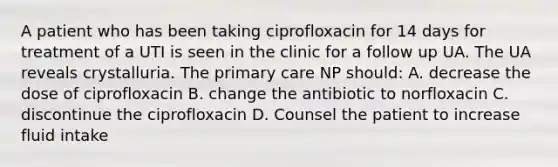 A patient who has been taking ciprofloxacin for 14 days for treatment of a UTI is seen in the clinic for a follow up UA. The UA reveals crystalluria. The primary care NP should: A. decrease the dose of ciprofloxacin B. change the antibiotic to norfloxacin C. discontinue the ciprofloxacin D. Counsel the patient to increase fluid intake