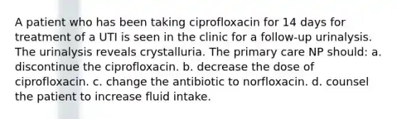 A patient who has been taking ciprofloxacin for 14 days for treatment of a UTI is seen in the clinic for a follow-up urinalysis. The urinalysis reveals crystalluria. The primary care NP should: a. discontinue the ciprofloxacin. b. decrease the dose of ciprofloxacin. c. change the antibiotic to norfloxacin. d. counsel the patient to increase fluid intake.