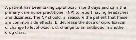 A patient has been taking ciprofloxacin for 3 days and calls the primary care nurse practitioner (NP) to report having headaches and dizziness. The NP should: a. reassure the patient that these are common side effects. b. decrease the dose of ciprofloxacin. c. change to levofloxacin. d. change to an antibiotic in another drug class.