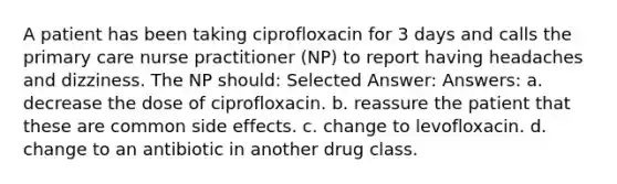 A patient has been taking ciprofloxacin for 3 days and calls the primary care nurse practitioner (NP) to report having headaches and dizziness. The NP should: Selected Answer: Answers: a. decrease the dose of ciprofloxacin. b. reassure the patient that these are common side effects. c. change to levofloxacin. d. change to an antibiotic in another drug class.