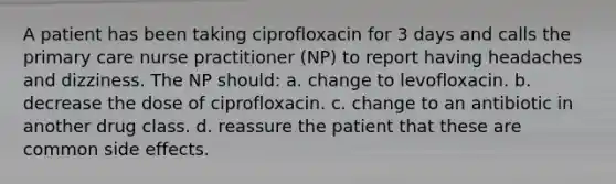 A patient has been taking ciprofloxacin for 3 days and calls the primary care nurse practitioner (NP) to report having headaches and dizziness. The NP should: a. change to levofloxacin. b. decrease the dose of ciprofloxacin. c. change to an antibiotic in another drug class. d. reassure the patient that these are common side effects.