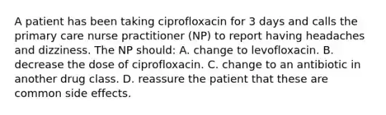 A patient has been taking ciprofloxacin for 3 days and calls the primary care nurse practitioner (NP) to report having headaches and dizziness. The NP should: A. change to levofloxacin. B. decrease the dose of ciprofloxacin. C. change to an antibiotic in another drug class. D. reassure the patient that these are common side effects.