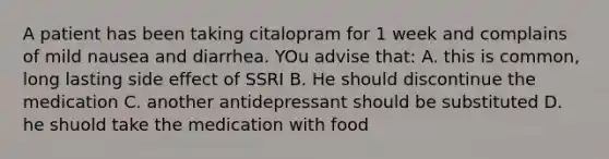 A patient has been taking citalopram for 1 week and complains of mild nausea and diarrhea. YOu advise that: A. this is common, long lasting side effect of SSRI B. He should discontinue the medication C. another antidepressant should be substituted D. he shuold take the medication with food