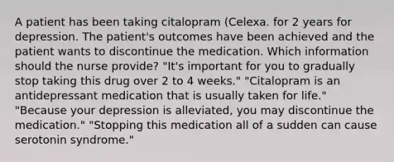 A patient has been taking citalopram (Celexa. for 2 years for depression. The patient's outcomes have been achieved and the patient wants to discontinue the medication. Which information should the nurse provide? "It's important for you to gradually stop taking this drug over 2 to 4 weeks." "Citalopram is an antidepressant medication that is usually taken for life." "Because your depression is alleviated, you may discontinue the medication." "Stopping this medication all of a sudden can cause serotonin syndrome."