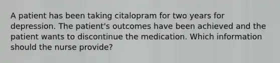 A patient has been taking citalopram for two years for depression. The patient's outcomes have been achieved and the patient wants to discontinue the medication. Which information should the nurse provide?