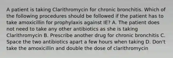 A patient is taking Clarithromycin for chronic bronchitis. Which of the following procedures should be followed if the patient has to take amoxicillin for prophylaxis against IE? A. The patient does not need to take any other antibiotics as she is taking Clarithromycin B. Prescribe another drug for chronic bronchitis C. Space the two antibiotics apart a few hours when taking D. Don't take the amoxicillin and double the dose of clarithromycin