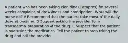 A patient who has been taking clonidine (Catapres) for several weeks complains of drowsiness and constipation. What will the nurse do? A Recommend that the patient take most of the daily dose at bedtime. B Suggest asking the provider for a transdermal preparation of the drug. C Suspect that the patient is overusing the medication. Tell the patient to stop taking the drug and call the provider