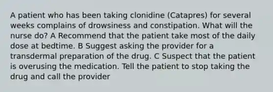 A patient who has been taking clonidine (Catapres) for several weeks complains of drowsiness and constipation. What will the nurse do? A Recommend that the patient take most of the daily dose at bedtime. B Suggest asking the provider for a transdermal preparation of the drug. C Suspect that the patient is overusing the medication. Tell the patient to stop taking the drug and call the provider