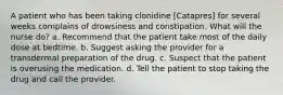 A patient who has been taking clonidine [Catapres] for several weeks complains of drowsiness and constipation. What will the nurse do? a. Recommend that the patient take most of the daily dose at bedtime. b. Suggest asking the provider for a transdermal preparation of the drug. c. Suspect that the patient is overusing the medication. d. Tell the patient to stop taking the drug and call the provider.