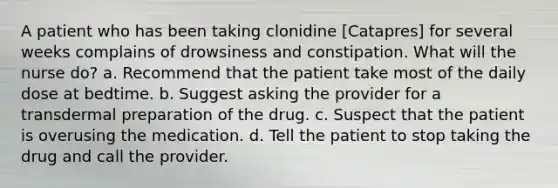 A patient who has been taking clonidine [Catapres] for several weeks complains of drowsiness and constipation. What will the nurse do? a. Recommend that the patient take most of the daily dose at bedtime. b. Suggest asking the provider for a transdermal preparation of the drug. c. Suspect that the patient is overusing the medication. d. Tell the patient to stop taking the drug and call the provider.