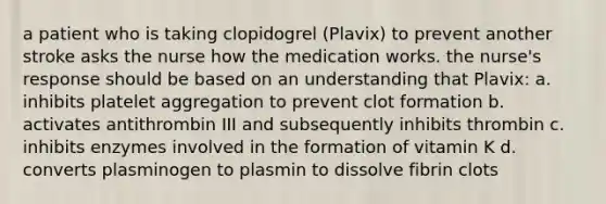 a patient who is taking clopidogrel (Plavix) to prevent another stroke asks the nurse how the medication works. the nurse's response should be based on an understanding that Plavix: a. inhibits platelet aggregation to prevent clot formation b. activates antithrombin III and subsequently inhibits thrombin c. inhibits enzymes involved in the formation of vitamin K d. converts plasminogen to plasmin to dissolve fibrin clots