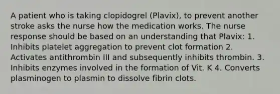 A patient who is taking clopidogrel (Plavix), to prevent another stroke asks the nurse how the medication works. The nurse response should be based on an understanding that Plavix: 1. Inhibits platelet aggregation to prevent clot formation 2. Activates antithrombin III and subsequently inhibits thrombin. 3. Inhibits enzymes involved in the formation of Vit. K 4. Converts plasminogen to plasmin to dissolve fibrin clots.