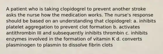 A patient who is taking clopidogrel to prevent another stroke asks the nurse how the medication works. The nurse's response should be based on an understanding that clopidogrel: a. inhibits platelet aggregation to prevent clot formation b. activates antithrombin III and subsequently inhibits thrombin c. inhibits enzymes involved in the formation of vitamin K d. converts plasminogen to plasmin to dissolve fibrin clots