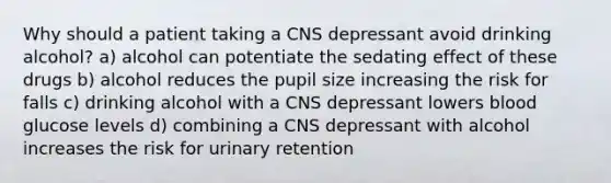 Why should a patient taking a CNS depressant avoid drinking alcohol? a) alcohol can potentiate the sedating effect of these drugs b) alcohol reduces the pupil size increasing the risk for falls c) drinking alcohol with a CNS depressant lowers blood glucose levels d) combining a CNS depressant with alcohol increases the risk for urinary retention