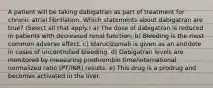 A patient will be taking dabigatran as part of treatment for chronic atrial fibrillation. Which statements about dabigatran are true? (Select all that apply.) a) The dose of dabigatran is reduced in patients with decreased renal function. b) Bleeding is the most common adverse effect. c) Idarucizumab is given as an antidote in cases of uncontrolled bleeding. d) Dabigatran levels are monitored by measuring prothrombin time/international normalized ratio (PT/INR) results. e) This drug is a prodrug and becomes activated in the liver.