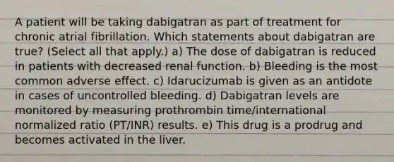 A patient will be taking dabigatran as part of treatment for chronic atrial fibrillation. Which statements about dabigatran are true? (Select all that apply.) a) The dose of dabigatran is reduced in patients with decreased renal function. b) Bleeding is the most common adverse effect. c) Idarucizumab is given as an antidote in cases of uncontrolled bleeding. d) Dabigatran levels are monitored by measuring prothrombin time/international normalized ratio (PT/INR) results. e) This drug is a prodrug and becomes activated in the liver.