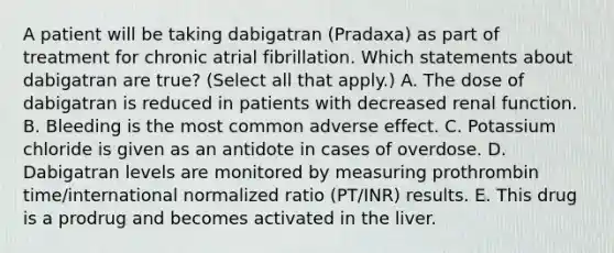 A patient will be taking dabigatran (Pradaxa) as part of treatment for chronic atrial fibrillation. Which statements about dabigatran are true? (Select all that apply.) A. The dose of dabigatran is reduced in patients with decreased renal function. B. Bleeding is the most common adverse effect. C. Potassium chloride is given as an antidote in cases of overdose. D. Dabigatran levels are monitored by measuring prothrombin time/international normalized ratio (PT/INR) results. E. This drug is a prodrug and becomes activated in the liver.