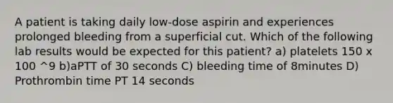 A patient is taking daily low-dose aspirin and experiences prolonged bleeding from a superficial cut. Which of the following lab results would be expected for this patient? a) platelets 150 x 100 ^9 b)aPTT of 30 seconds C) bleeding time of 8minutes D) Prothrombin time PT 14 seconds