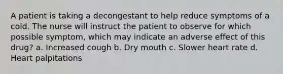 A patient is taking a decongestant to help reduce symptoms of a cold. The nurse will instruct the patient to observe for which possible symptom, which may indicate an adverse effect of this drug? a. Increased cough b. Dry mouth c. Slower heart rate d. Heart palpitations