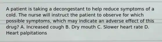 A patient is taking a decongestant to help reduce symptoms of a cold. The nurse will instruct the patient to observe for which possible symptoms, which may indicate an adverse effect of this drug? A. Increased cough B. Dry mouth C. Slower heart rate D. Heart palpitations