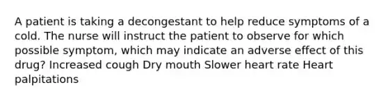 A patient is taking a decongestant to help reduce symptoms of a cold. The nurse will instruct the patient to observe for which possible symptom, which may indicate an adverse effect of this drug? Increased cough Dry mouth Slower heart rate Heart palpitations