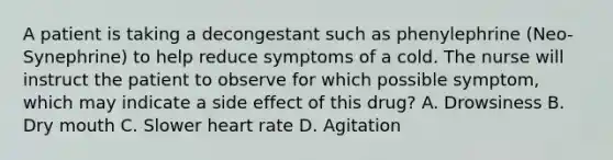 A patient is taking a decongestant such as phenylephrine (Neo-Synephrine) to help reduce symptoms of a cold. The nurse will instruct the patient to observe for which possible symptom, which may indicate a side effect of this drug? A. Drowsiness B. Dry mouth C. Slower heart rate D. Agitation