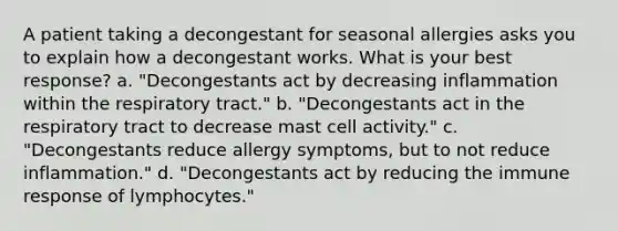 A patient taking a decongestant for seasonal allergies asks you to explain how a decongestant works. What is your best response? a. "Decongestants act by decreasing inflammation within the respiratory tract." b. "Decongestants act in the respiratory tract to decrease mast cell activity." c. "Decongestants reduce allergy symptoms, but to not reduce inflammation." d. "Decongestants act by reducing the immune response of lymphocytes."