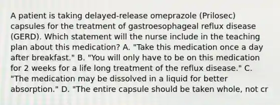 A patient is taking delayed-release omeprazole (Prilosec) capsules for the treatment of gastroesophageal reflux disease (GERD). Which statement will the nurse include in the teaching plan about this medication? A. "Take this medication once a day after breakfast." B. "You will only have to be on this medication for 2 weeks for a life long treatment of the reflux disease." C. "The medication may be dissolved in a liquid for better absorption." D. "The entire capsule should be taken whole, not cr