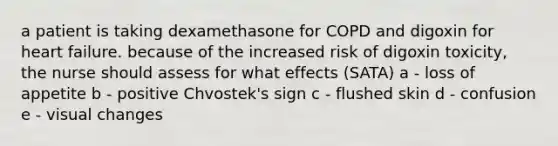 a patient is taking dexamethasone for COPD and digoxin for heart failure. because of the increased risk of digoxin toxicity, the nurse should assess for what effects (SATA) a - loss of appetite b - positive Chvostek's sign c - flushed skin d - confusion e - visual changes