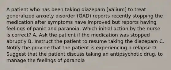 A patient who has been taking diazepam [Valium] to treat generalized anxiety disorder (GAD) reports recently stopping the medication after symptoms have improved but reports having feelings of panic and paranoia. Which initial action by the nurse is correct? A. Ask the patient if the medication was stopped abruptly B. Instruct the patient to resume taking the diazepam C. Notify the provide that the patient is experiencing a relapse D. Suggest that the patient discuss taking an antipsychotic drug, to manage the feelings of paranoia