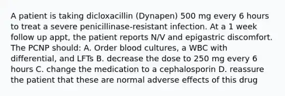 A patient is taking dicloxacillin (Dynapen) 500 mg every 6 hours to treat a severe penicillinase-resistant infection. At a 1 week follow up appt, the patient reports N/V and epigastric discomfort. The PCNP should: A. Order blood cultures, a WBC with differential, and LFTs B. decrease the dose to 250 mg every 6 hours C. change the medication to a cephalosporin D. reassure the patient that these are normal adverse effects of this drug