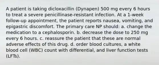 A patient is taking dicloxacillin (Dynapen) 500 mg every 6 hours to treat a severe penicillinase-resistant infection. At a 1-week follow-up appointment, the patient reports nausea, vomiting, and epigastric discomfort. The primary care NP should: a. change the medication to a cephalosporin. b. decrease the dose to 250 mg every 6 hours. c. reassure the patient that these are normal adverse effects of this drug. d. order blood cultures, a white blood cell (WBC) count with differential, and liver function tests (LFTs).