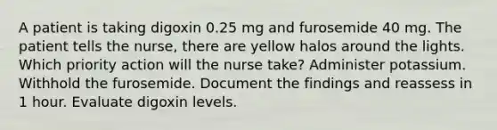 A patient is taking digoxin 0.25 mg and furosemide 40 mg. The patient tells the nurse, there are yellow halos around the lights. Which priority action will the nurse take? Administer potassium. Withhold the furosemide. Document the findings and reassess in 1 hour. Evaluate digoxin levels.