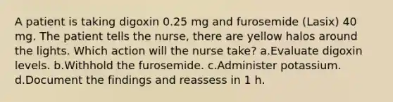 A patient is taking digoxin 0.25 mg and furosemide (Lasix) 40 mg. The patient tells the nurse, there are yellow halos around the lights. Which action will the nurse take? a.Evaluate digoxin levels. b.Withhold the furosemide. c.Administer potassium. d.Document the findings and reassess in 1 h.