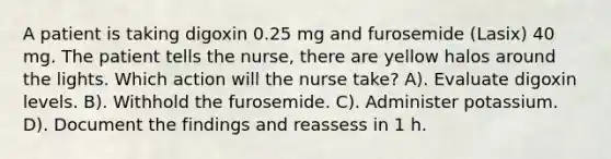 A patient is taking digoxin 0.25 mg and furosemide (Lasix) 40 mg. The patient tells the nurse, there are yellow halos around the lights. Which action will the nurse take? A). Evaluate digoxin levels. B). Withhold the furosemide. C). Administer potassium. D). Document the findings and reassess in 1 h.